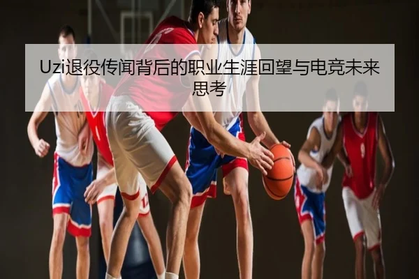 Uzi退役传闻背后的职业生涯回望与电竞未来思考