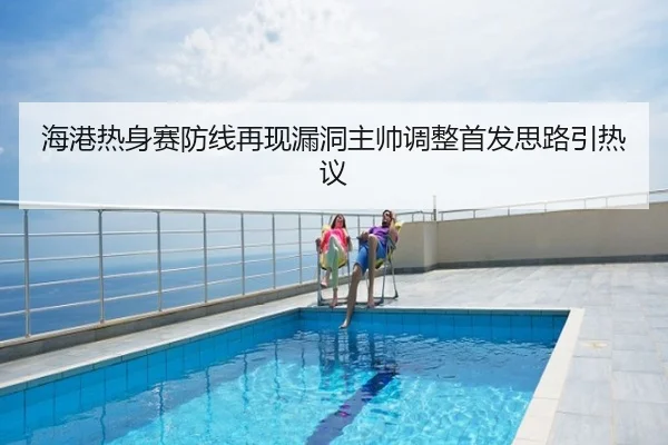 海港热身赛防线再现漏洞主帅调整首发思路引热议