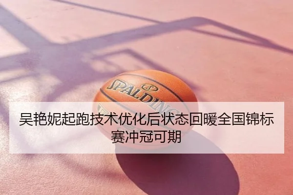 吴艳妮起跑技术优化后状态回暖全国锦标赛冲冠可期