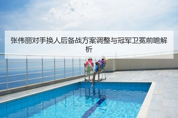 张伟丽对手换人后备战方案调整与冠军卫冕前瞻解析