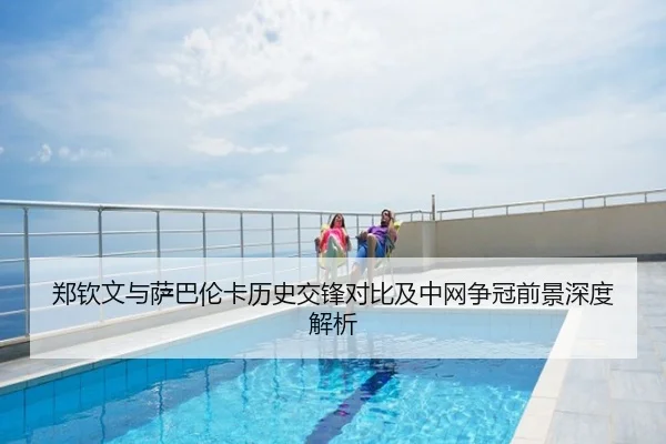 郑钦文与萨巴伦卡历史交锋对比及中网争冠前景深度解析