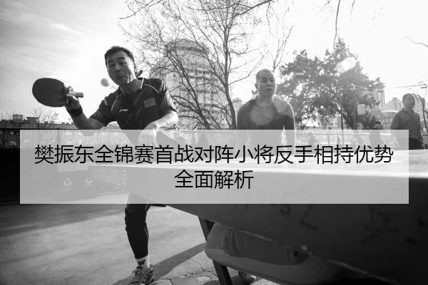 樊振东全锦赛首战对阵小将反手相持优势全面解析