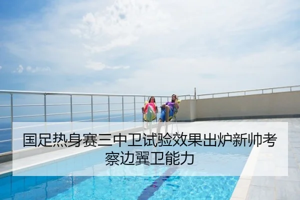 国足热身赛三中卫试验效果出炉新帅考察边翼卫能力